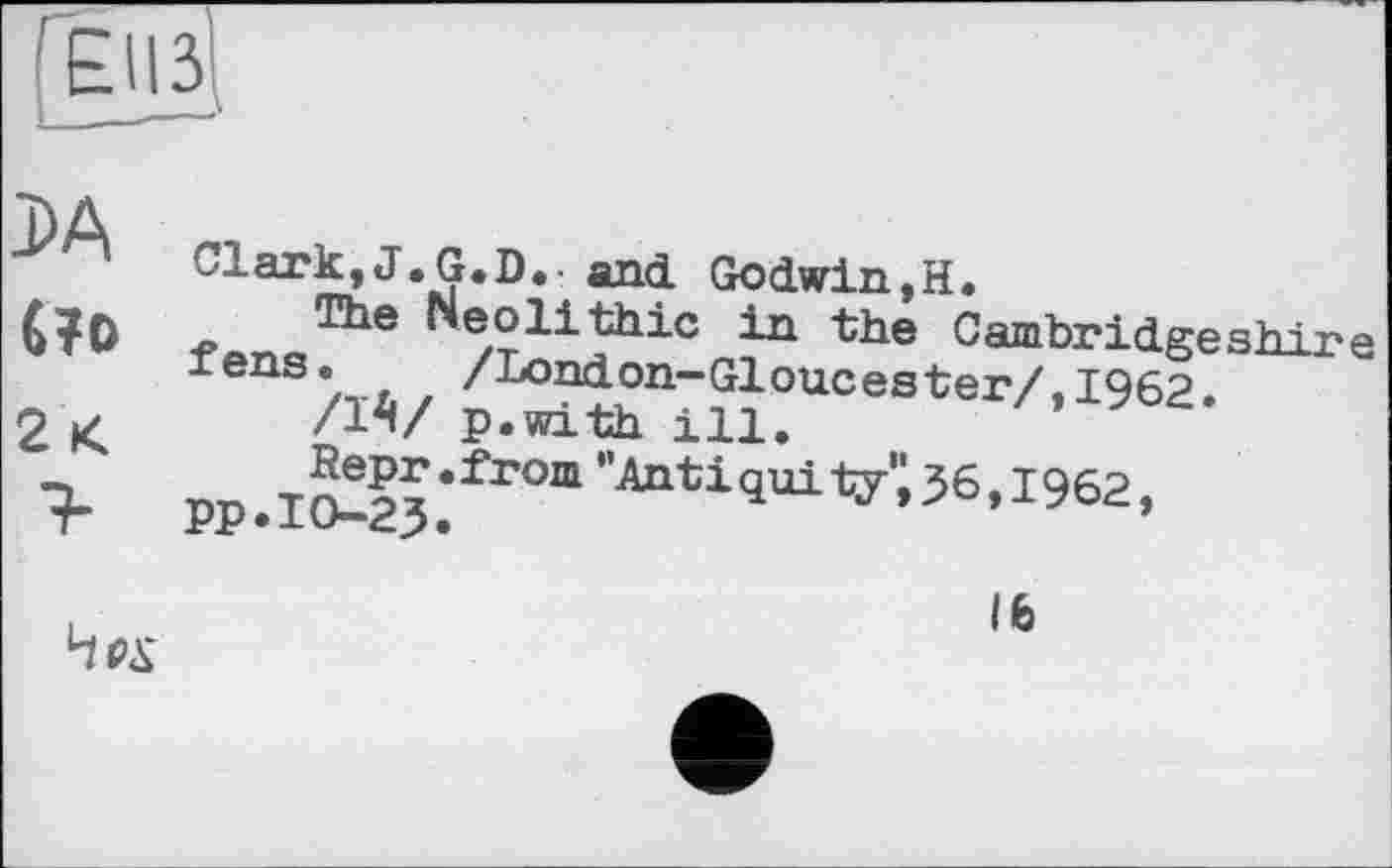 ﻿Геііз!
da (то 2 К
Clark,J.G.D. and Godwin,H.
The Neolithic in the Cambridgeshire fenS/TA/ ^^?n”?}0Uces*ei7,I962.
/I4!/ p.with ill,
PP .IO^23.’frOm "toti9ui v;36,1962,
Чех
Ife